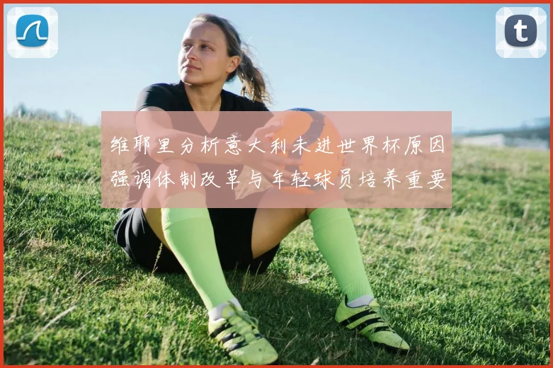 维耶里分析意大利未进世界杯原因强调体制改革与年轻球员培养重要性