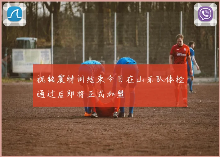 祝铭震特训结束今日在山东队体检通过后即将正式加盟