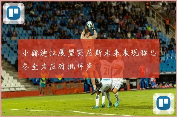 小赫迪拉展望突尼斯未来表现称已尽全力应对批评声