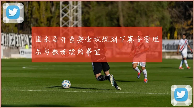 国米召开重要会议规划下赛季管理层与教练续约事宜