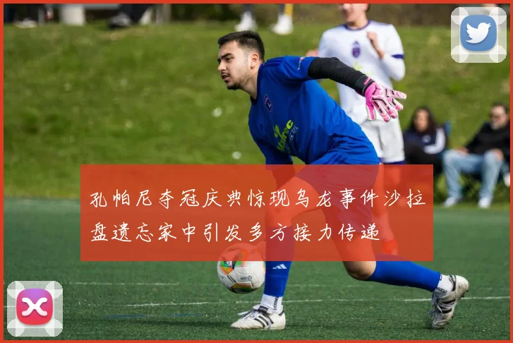 孔帕尼夺冠庆典惊现乌龙事件沙拉盘遗忘家中引发多方接力传递
