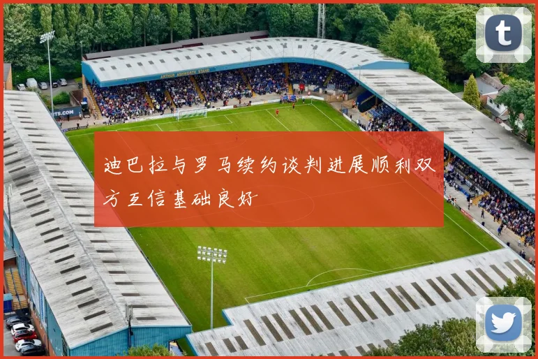 迪巴拉与罗马续约谈判进展顺利双方互信基础良好