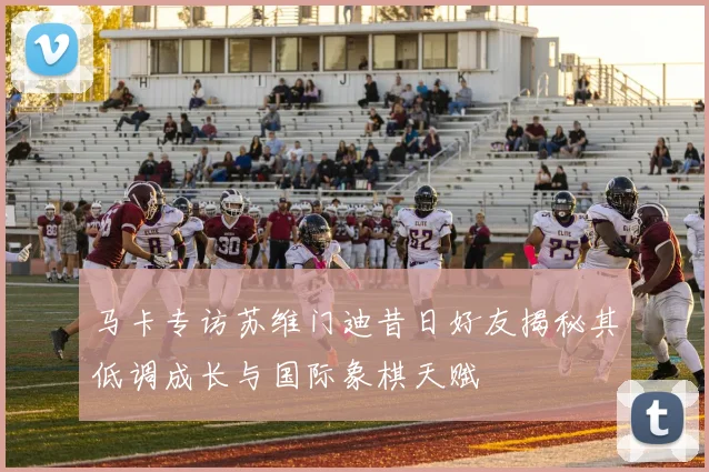 马卡专访苏维门迪昔日好友揭秘其低调成长与国际象棋天赋