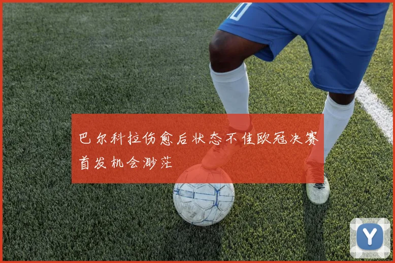 巴尔科拉伤愈后状态不佳欧冠决赛首发机会渺茫