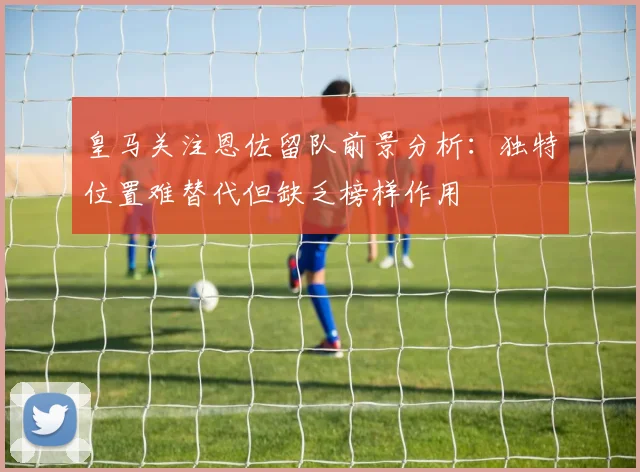 皇马关注恩佐留队前景分析：独特位置难替代但缺乏榜样作用