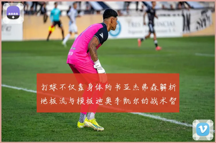 打球不仅靠身体约书亚杰弗森解析地板流与模板迪奥李凯尔的战术智慧