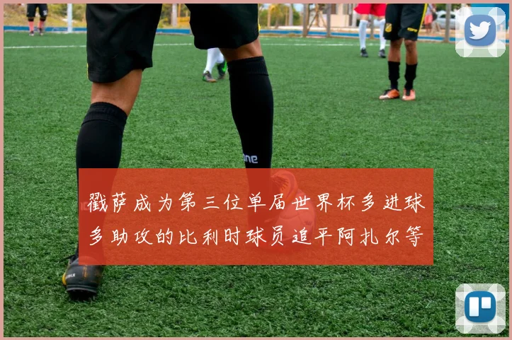 戳萨成为第三位单届世界杯多进球多助攻的比利时球员追平阿扎尔等传奇
