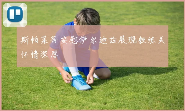 斯帕莱蒂安慰伊尔迪兹展现教练关怀情深厚
