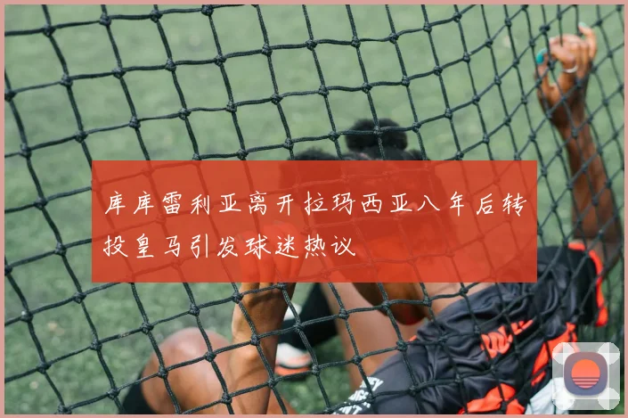 库库雷利亚离开拉玛西亚八年后转投皇马引发球迷热议