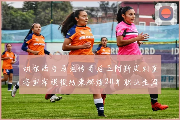切尔西与马竞传奇后卫阿斯皮利奎塔宣布退役结束辉煌20年职业生涯