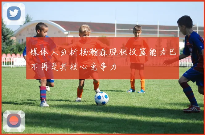 媒体人分析杨瀚森现状投篮能力已不再是其核心竞争力