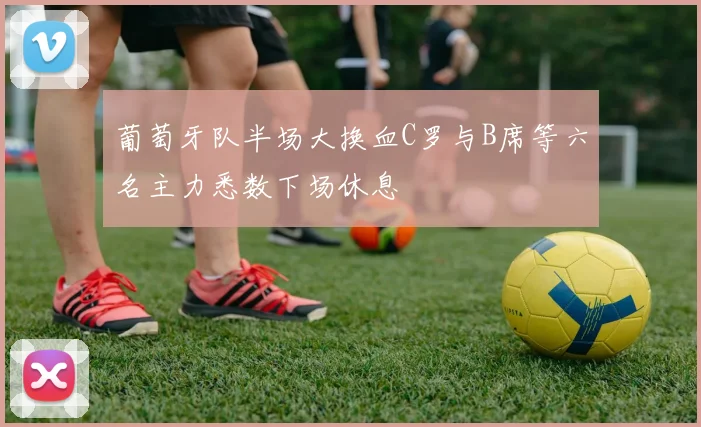 葡萄牙队半场大换血C罗与B席等六名主力悉数下场休息