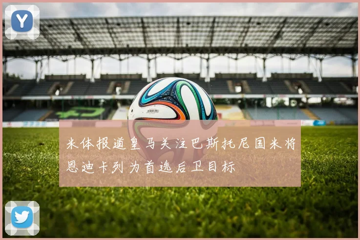 米体报道皇马关注巴斯托尼国米将恩迪卡列为首选后卫目标