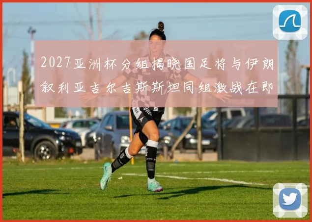 2027亚洲杯分组揭晓国足将与伊朗叙利亚吉尔吉斯斯坦同组激战在即