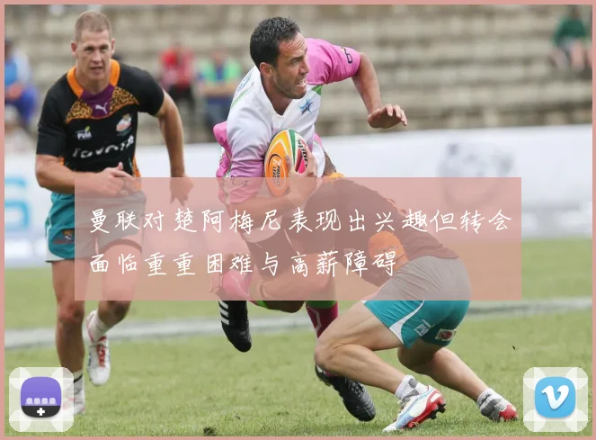 曼联对楚阿梅尼表现出兴趣但转会面临重重困难与高薪障碍