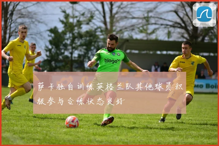 萨卡独自训练英格兰队其他球员积极参与合练状态良好